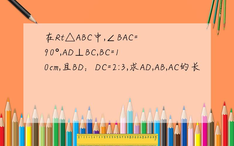 在Rt△ABC中,∠BAC=90°,AD⊥BC,BC=10cm,且BD：DC=2:3,求AD,AB,AC的长