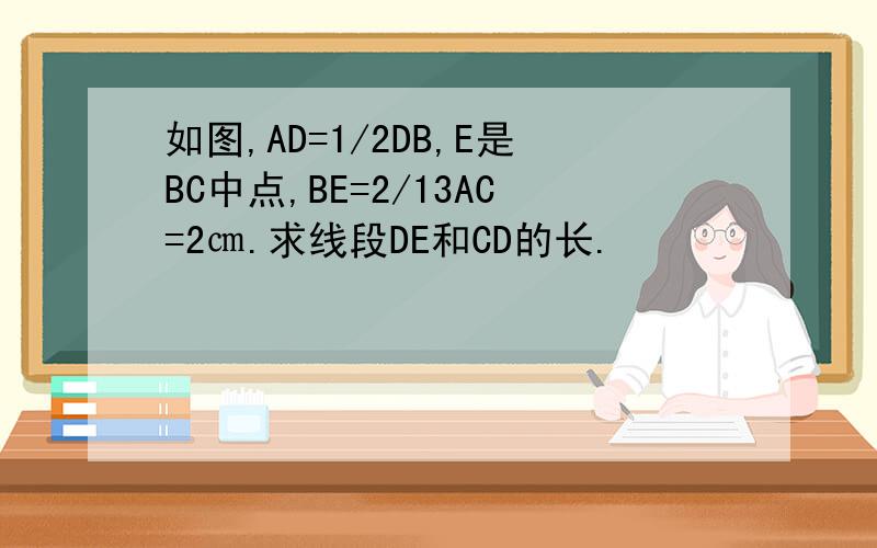 如图,AD=1/2DB,E是BC中点,BE=2/13AC=2㎝.求线段DE和CD的长.