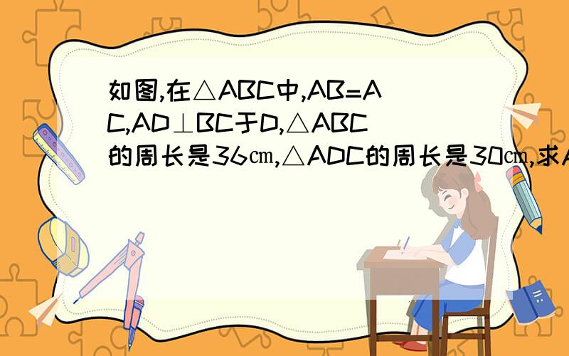如图,在△ABC中,AB=AC,AD⊥BC于D,△ABC的周长是36㎝,△ADC的周长是30㎝,求AD的长