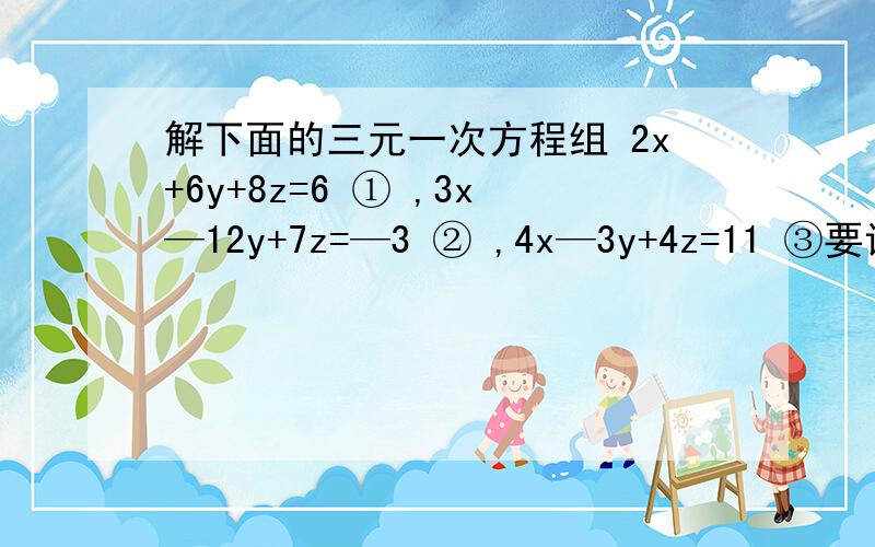 解下面的三元一次方程组 2x+6y+8z=6 ① ,3x—12y+7z=—3 ② ,4x—3y+4z=11 ③要详细过程啊
