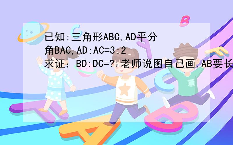 已知:三角形ABC,AD平分角BAC,AD:AC=3:2求证：BD:DC=?.老师说图自己画,AB要长一些,我算了很久没算出来我感觉老师出错了,是AB:AC=3:2吧,如果是这样也请你算算AB:AC=3:2时的答案.如果正确,那就请你算一
