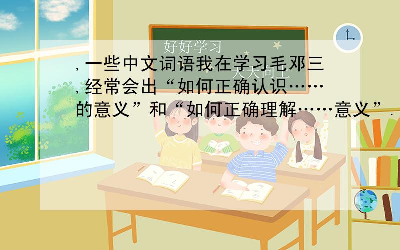 ,一些中文词语我在学习毛邓三,经常会出“如何正确认识……的意义”和“如何正确理解……意义”.这两个一样吗?还有如果回答简答题是不是写上该问题意义的答案就行了.语文理解能力不